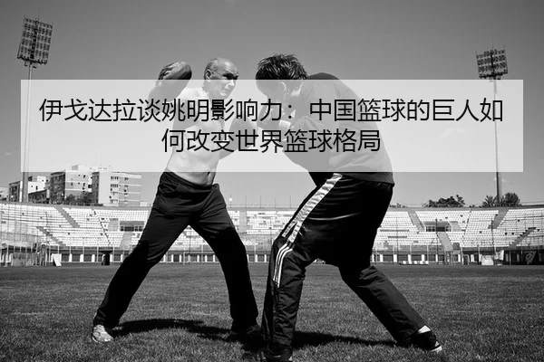 伊戈达拉谈姚明影响力：中国篮球的巨人如何改变世界篮球格局