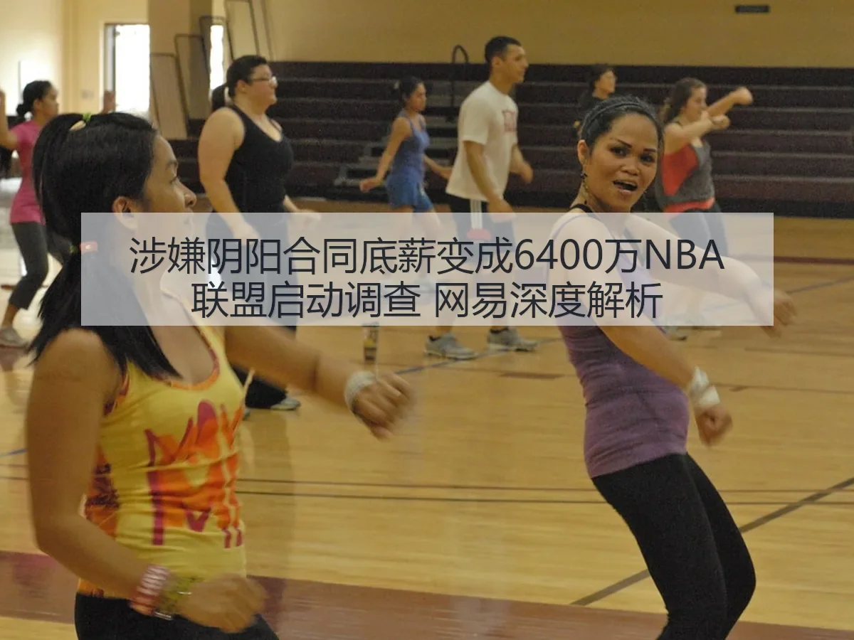 涉嫌阴阳合同底薪变成6400万NBA联盟启动调查 网易深度解析